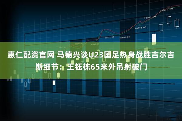 惠仁配资官网 马德兴谈U23国足热身战胜吉尔吉斯细节：王钰栋65米外吊射破门