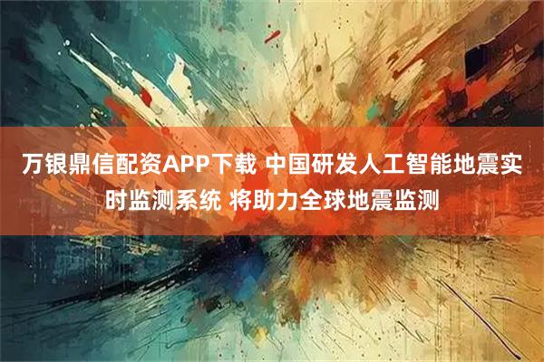 万银鼎信配资APP下载 中国研发人工智能地震实时监测系统 将助力全球地震监测