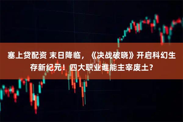 塞上贷配资 末日降临，《决战破晓》开启科幻生存新纪元！四大职业谁能主宰废土？