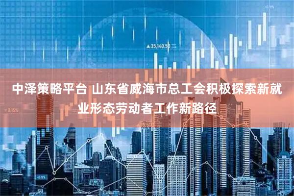 中泽策略平台 山东省威海市总工会积极探索新就业形态劳动者工作新路径