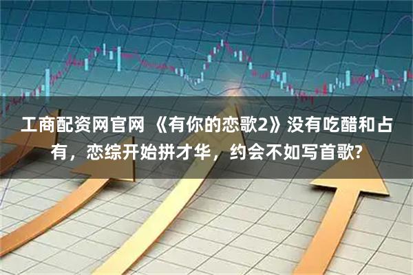 工商配资网官网 《有你的恋歌2》没有吃醋和占有，恋综开始拼才华，约会不如写首歌?