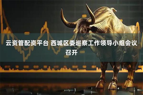 云资管配资平台 西城区委巡察工作领导小组会议召开