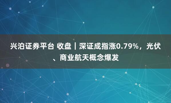 兴泊证券平台 收盘｜深证成指涨0.79%，光伏、商业航天概念爆发
