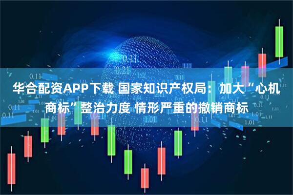 华合配资APP下载 国家知识产权局：加大“心机商标”整治力度 情形严重的撤销商标