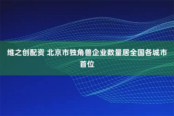 维之创配资 北京市独角兽企业数量居全国各城市首位