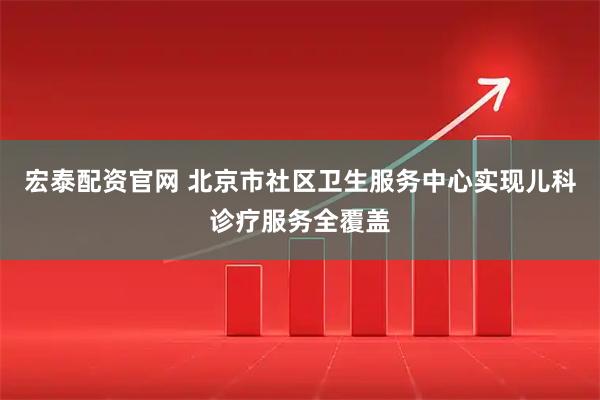 宏泰配资官网 北京市社区卫生服务中心实现儿科诊疗服务全覆盖