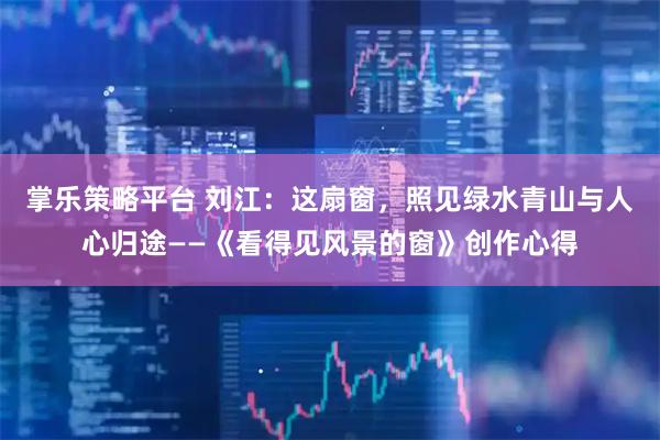 掌乐策略平台 刘江：这扇窗，照见绿水青山与人心归途——《看得见风景的窗》创作心得