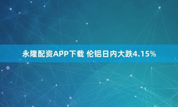 永隆配资APP下载 伦铝日内大跌4.15%