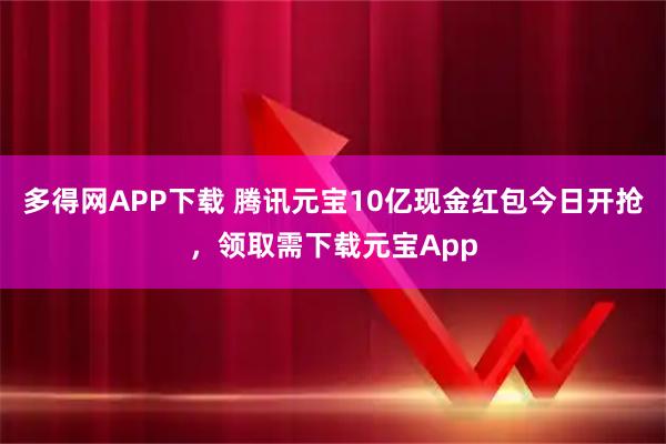 多得网APP下载 腾讯元宝10亿现金红包今日开抢，领取需下载元宝App