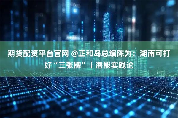 期货配资平台官网 @正和岛总编陈为：湖南可打好“三张牌”丨潜能实践论