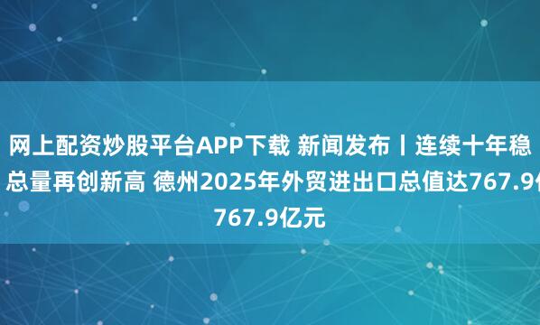 网上配资炒股平台APP下载 新闻发布丨连续十年稳增，总量再创新高 德州2025年外贸进出口总值达767.9亿元