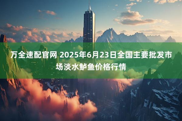 万全速配官网 2025年6月23日全国主要批发市场淡水鲈鱼价格行情