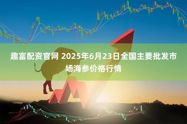 趣富配资官网 2025年6月23日全国主要批发市场海参价格行情