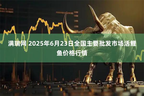 满瑞网 2025年6月23日全国主要批发市场活鲤鱼价格行情