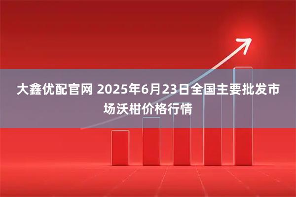 大鑫优配官网 2025年6月23日全国主要批发市场沃柑价格行情