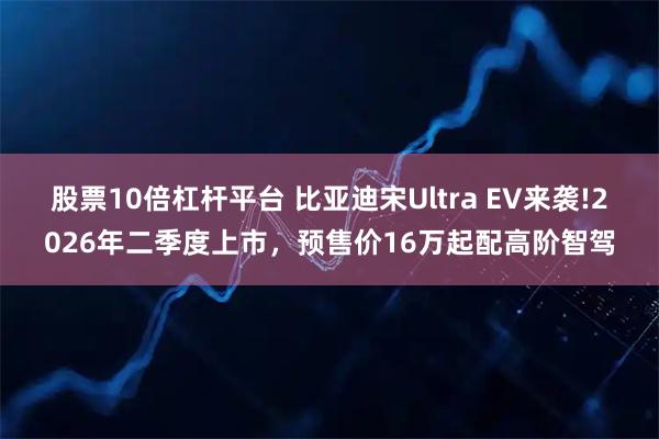 股票10倍杠杆平台 比亚迪宋Ultra EV来袭!2026年二季度上市，预售价16万起配高阶智驾
