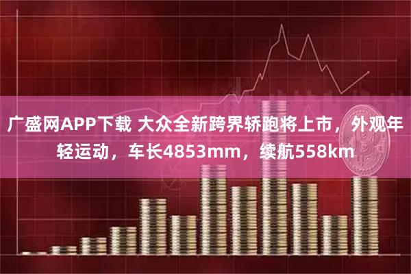 广盛网APP下载 大众全新跨界轿跑将上市，外观年轻运动，车长4853mm，续航558km