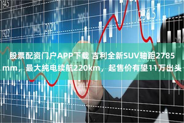 股票配资门户APP下载 吉利全新SUV轴距2785mm，最大纯电续航220km，起售价有望11万出头