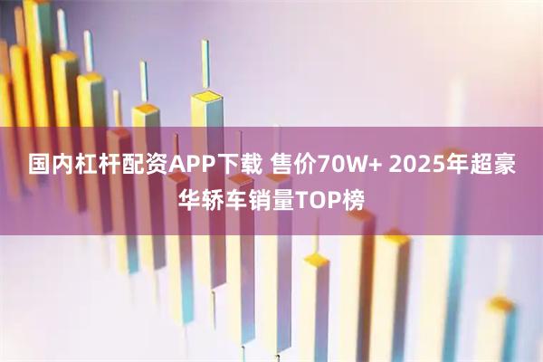 国内杠杆配资APP下载 售价70W+ 2025年超豪华轿车销量TOP榜