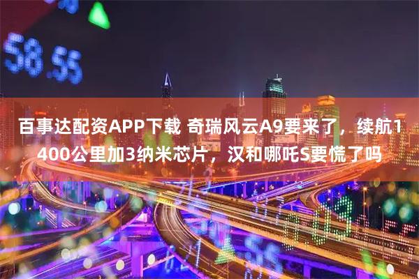 百事达配资APP下载 奇瑞风云A9要来了，续航1400公里加3纳米芯片，汉和哪吒S要慌了吗