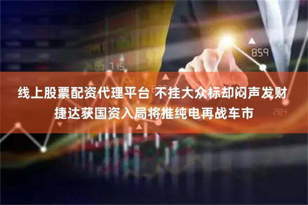 线上股票配资代理平台 不挂大众标却闷声发财 捷达获国资入局将推纯电再战车市