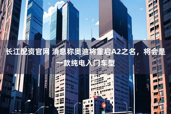 长江配资官网 消息称奥迪将重启A2之名，将会是一款纯电入门车型
