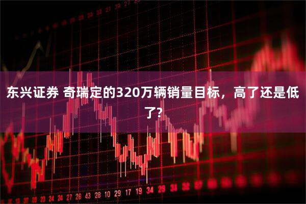 东兴证券 奇瑞定的320万辆销量目标，高了还是低了?