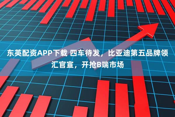 东英配资APP下载 四车待发，比亚迪第五品牌领汇官宣，开抢B端市场