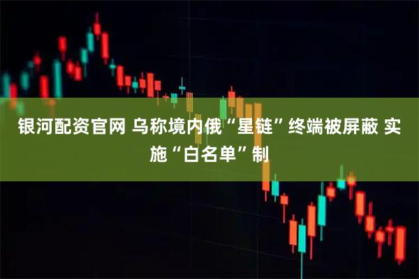 银河配资官网 乌称境内俄“星链”终端被屏蔽 实施“白名单”制