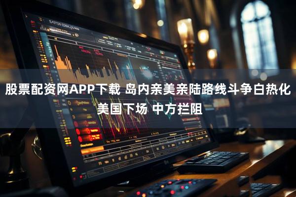 股票配资网APP下载 岛内亲美亲陆路线斗争白热化 美国下场 中方拦阻