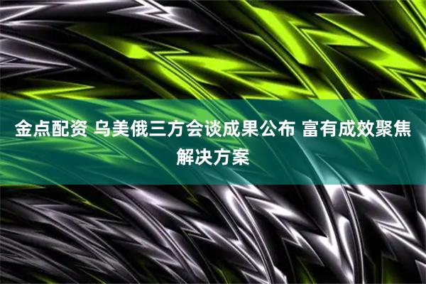 金点配资 乌美俄三方会谈成果公布 富有成效聚焦解决方案