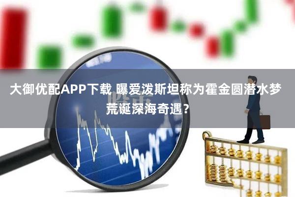 大御优配APP下载 曝爱泼斯坦称为霍金圆潜水梦 荒诞深海奇遇？