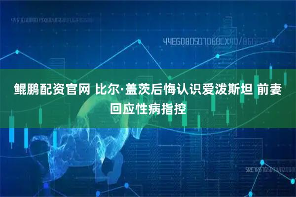 鲲鹏配资官网 比尔·盖茨后悔认识爱泼斯坦 前妻回应性病指控