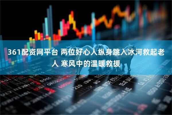 361配资网平台 两位好心人纵身跳入冰河救起老人 寒风中的温暖救援