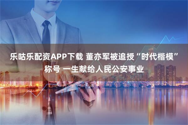 乐咕乐配资APP下载 董亦军被追授“时代楷模”称号 一生献给人民公安事业