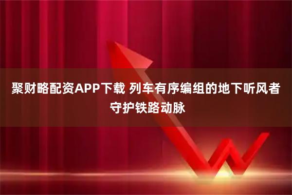 聚财略配资APP下载 列车有序编组的地下听风者 守护铁路动脉
