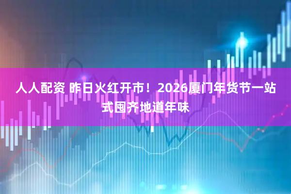 人人配资 昨日火红开市！2026厦门年货节一站式囤齐地道年味