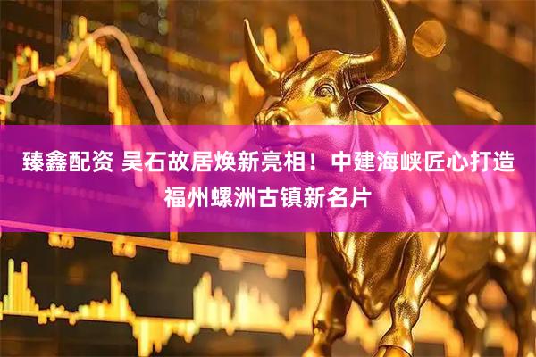 臻鑫配资 吴石故居焕新亮相！中建海峡匠心打造福州螺洲古镇新名片