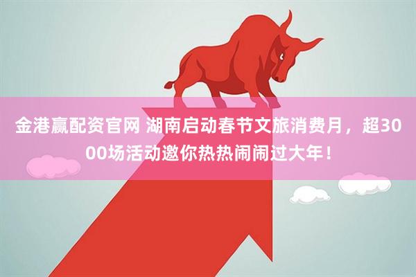 金港赢配资官网 湖南启动春节文旅消费月，超3000场活动邀你热热闹闹过大年！
