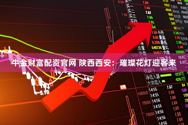 牛金财富配资官网 陕西西安：璀璨花灯迎客来