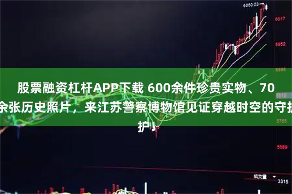 股票融资杠杆APP下载 600余件珍贵实物、700余张历史照片，来江苏警察博物馆见证穿越时空的守护！