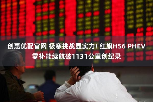 创惠优配官网 极寒挑战显实力! 红旗HS6 PHEV零补能续航破1131公里创纪录