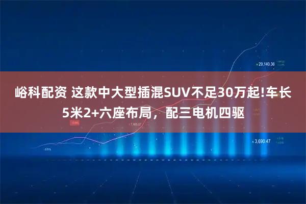 峪科配资 这款中大型插混SUV不足30万起!车长5米2+六座布局，配三电机四驱