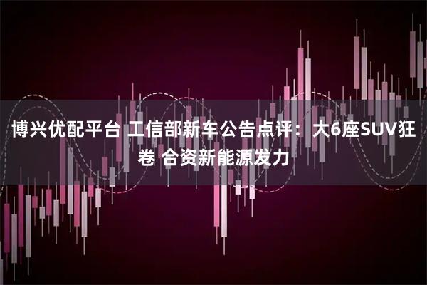 博兴优配平台 工信部新车公告点评：大6座SUV狂卷 合资新能源发力