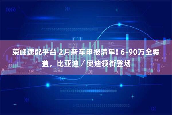 荣峰速配平台 2月新车申报清单! 6-90万全覆盖，比亚迪／奥迪领衔登场