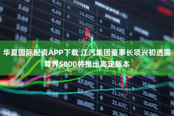 华夏国际配资APP下载 江汽集团董事长项兴初透露尊界S800将推出高定版本