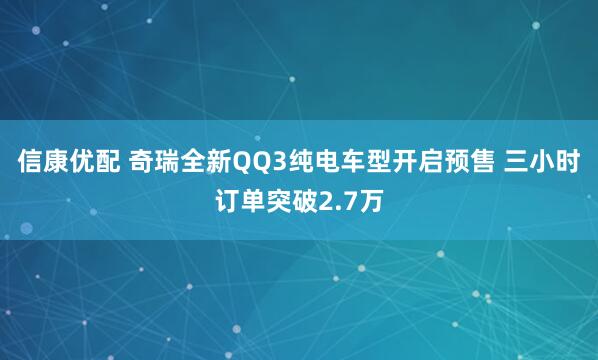 信康优配 奇瑞全新QQ3纯电车型开启预售 三小时订单突破2.7万