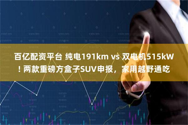百亿配资平台 纯电191km vs 双电机515kW! 两款重磅方盒子SUV申报，家用越野通吃