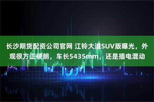 长沙期货配资公司官网 江铃大道SUV版曝光，外观很方正硬朗，车长5435mm，还是插电混动
