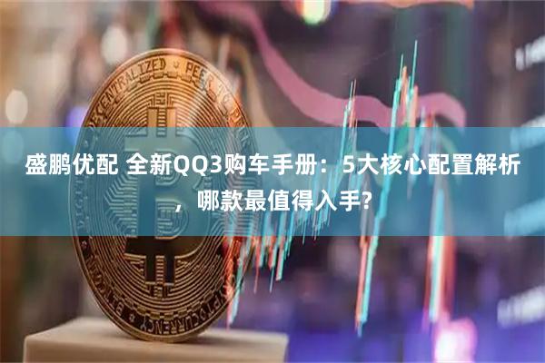 盛鹏优配 全新QQ3购车手册：5大核心配置解析，哪款最值得入手?